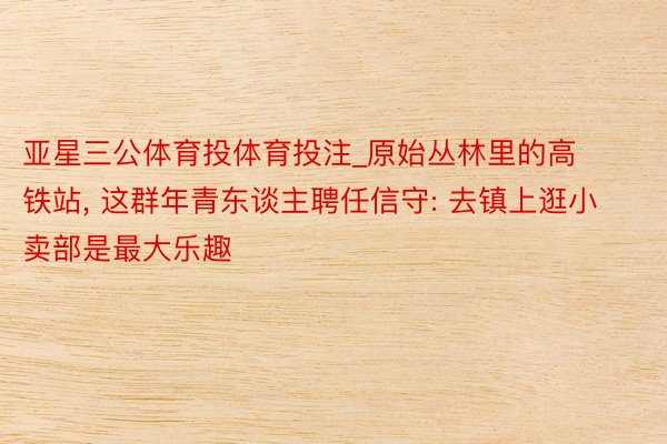 亚星三公体育投体育投注_原始丛林里的高铁站, 这群年青东谈主聘任信守: 去镇上逛小卖部是最大乐趣