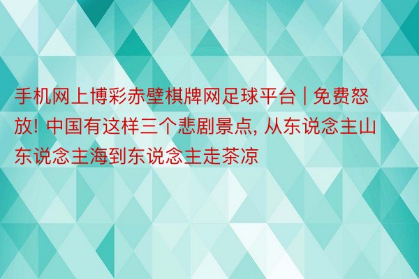 手机网上博彩赤壁棋牌网足球平台 | 免费怒放! 中国有这样三个悲剧景点, 从东说念主山东说念主海到东说念主走茶凉