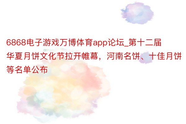 6868电子游戏万博体育app论坛_第十二届华夏月饼文化节拉开帷幕，河南名饼、十佳月饼等名单公布