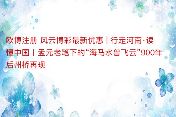 欧博注册 风云博彩最新优惠 | 行走河南·读懂中国丨孟元老笔下的“海马水兽飞云”900年后州桥再现