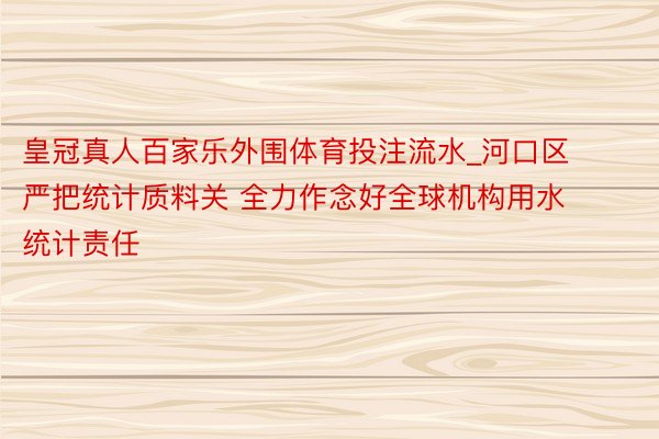 皇冠真人百家乐外围体育投注流水_河口区严把统计质料关 全力作念好全球机构用水统计责任