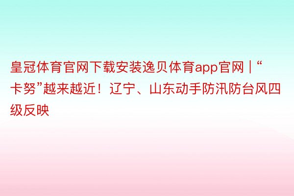 皇冠体育官网下载安装逸贝体育app官网 | “卡努”越来越近！辽宁、山东动手防汛防台风四级反映