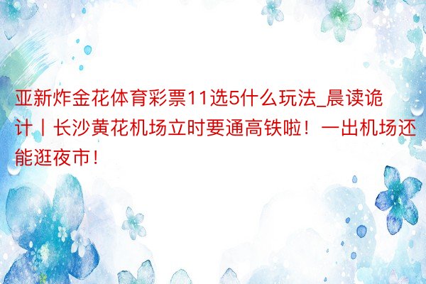 亚新炸金花体育彩票11选5什么玩法_晨读诡计丨长沙黄花机场立时要通高铁啦！一出机场还能逛夜市！