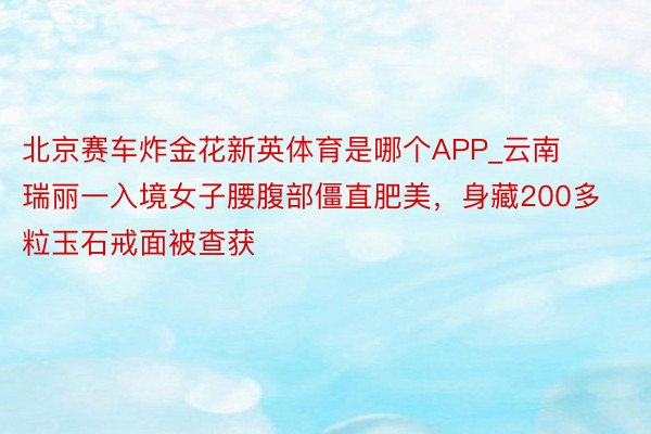 北京赛车炸金花新英体育是哪个APP_云南瑞丽一入境女子腰腹部僵直肥美，身藏200多粒玉石戒面被查获