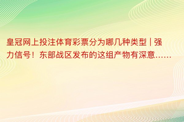 皇冠网上投注体育彩票分为哪几种类型 | 强力信号！东部战区发布的这组产物有深意……