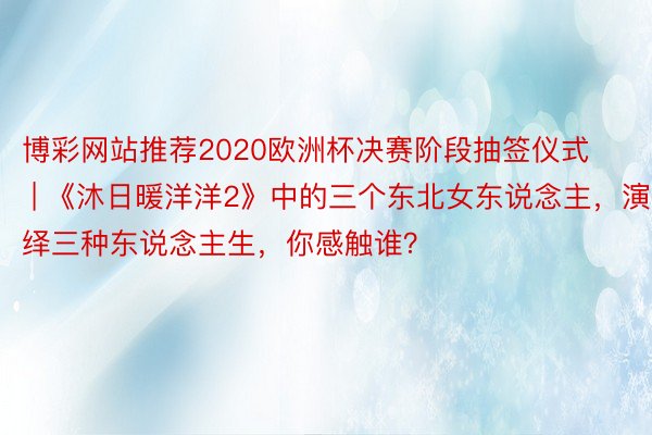 博彩网站推荐2020欧洲杯决赛阶段抽签仪式 | 《沐日暖洋洋2》中的三个东北女东说念主，演绎三种东说念主生，你感触谁？