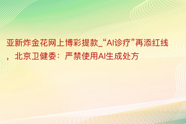 亚新炸金花网上博彩提款_“AI诊疗”再添红线，北京卫健委：严禁使用AI生成处方