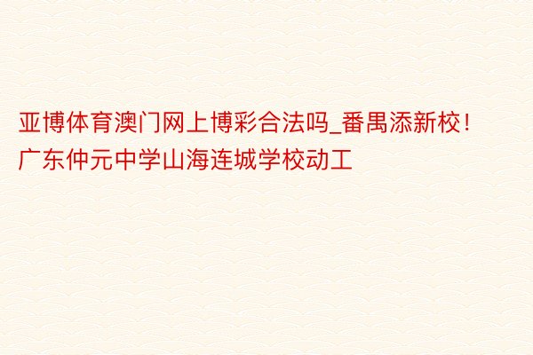 亚博体育澳门网上博彩合法吗_番禺添新校！广东仲元中学山海连城学校动工