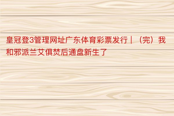 皇冠登3管理网址广东体育彩票发行 | （完）我和邪派兰艾俱焚后通盘新生了