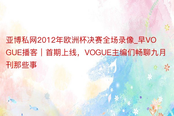 亚博私网2012年欧洲杯决赛全场录像_早VOGUE播客｜首期上线，VOGUE主编们畅聊九月刊那些事
