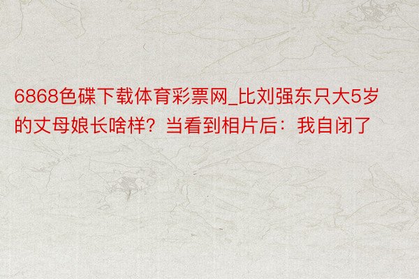 6868色碟下载体育彩票网_比刘强东只大5岁的丈母娘长啥样？当看到相片后：我自闭了