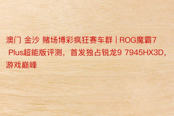 澳门 金沙 赌场博彩疯狂赛车群 | ROG魔霸7 Plus超能版评测，首发独占锐龙9 7945HX3D，游戏巅峰