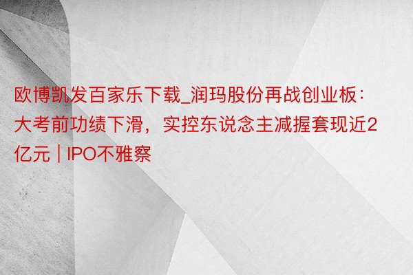 欧博凯发百家乐下载_润玛股份再战创业板：大考前功绩下滑，实控东说念主减握套现近2亿元 | IPO不雅察