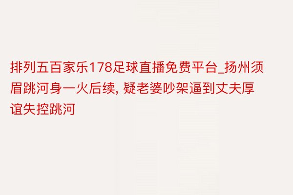 排列五百家乐178足球直播免费平台_扬州须眉跳河身一火后续, 疑老婆吵架逼到丈夫厚谊失控跳河