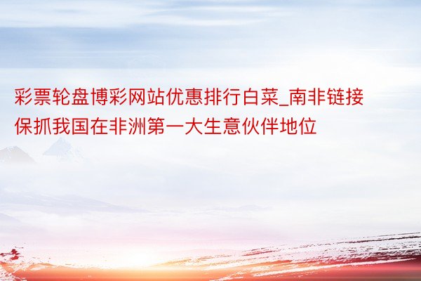 彩票轮盘博彩网站优惠排行白菜_南非链接保抓我国在非洲第一大生意伙伴地位