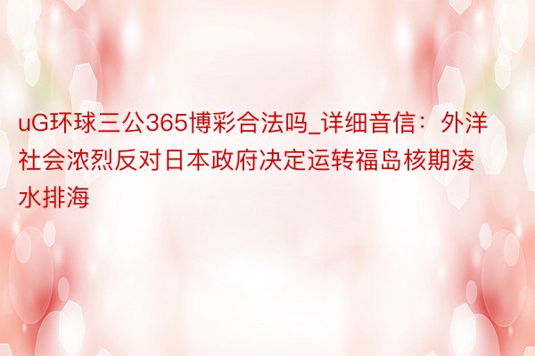 uG环球三公365博彩合法吗_详细音信：外洋社会浓烈反对日本政府决定运转福岛核期凌水排海