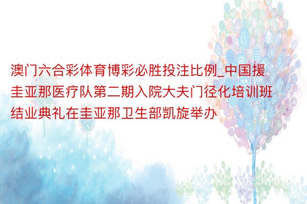 澳门六合彩体育博彩必胜投注比例_中国援圭亚那医疗队第二期入院大夫门径化培训班结业典礼在圭亚那卫生部凯旋举办