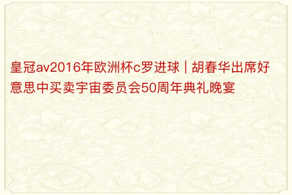皇冠av2016年欧洲杯c罗进球 | 胡春华出席好意思中买卖宇宙委员会50周年典礼晚宴