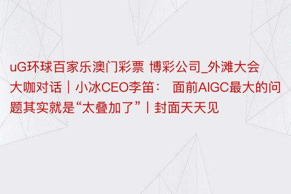 uG环球百家乐澳门彩票 博彩公司_外滩大会大咖对话｜小冰CEO李笛： 面前AIGC最大的问题其实就是“太叠加了”丨封面天天见