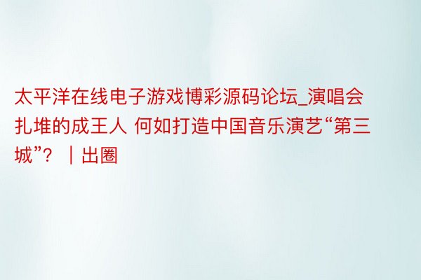 太平洋在线电子游戏博彩源码论坛_演唱会扎堆的成王人 何如打造中国音乐演艺“第三城”？｜出圈