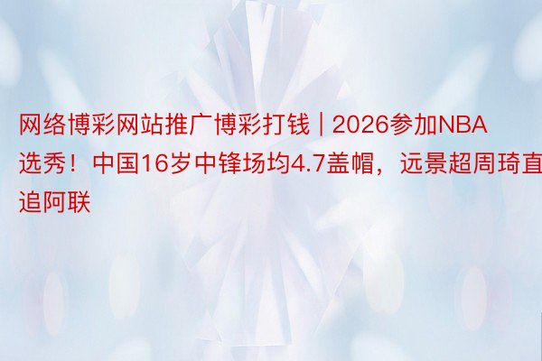 网络博彩网站推广博彩打钱 | 2026参加NBA选秀！中国16岁中锋场均4.7盖帽，远景超周琦直追阿联