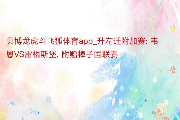 贝博龙虎斗飞狐体育app_升左迁附加赛: 韦恩VS雷根斯堡, 附赠棒子国联赛