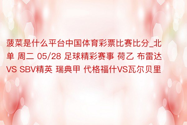 菠菜是什么平台中国体育彩票比赛比分_北单 周二 05/28 足球精彩赛事 荷乙 布雷达 VS SBV精英 瑞典甲 代格福什VS瓦尔贝里