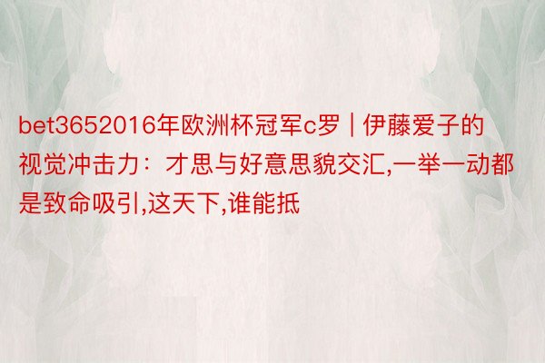 bet3652016年欧洲杯冠军c罗 | 伊藤爱子的视觉冲击力：才思与好意思貌交汇,一举一动都是致命吸引,这天下,谁能抵