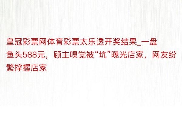 皇冠彩票网体育彩票太乐透开奖结果_一盘鱼头588元，顾主嗅觉被“坑”曝光店家，网友纷繁撑握店家