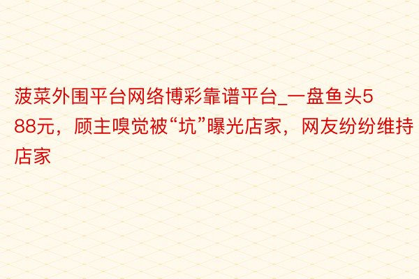 菠菜外围平台网络博彩靠谱平台_一盘鱼头588元，顾主嗅觉被“坑”曝光店家，网友纷纷维持店家
