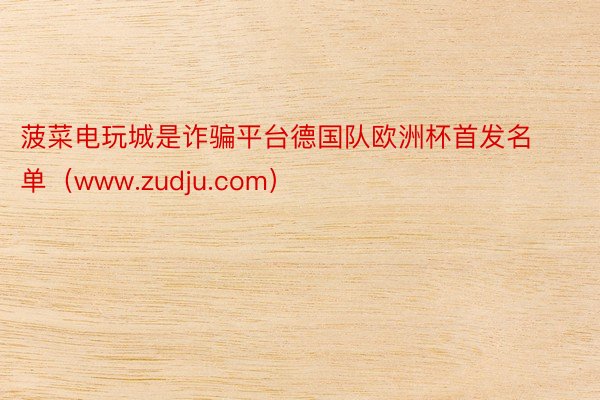 菠菜电玩城是诈骗平台德国队欧洲杯首发名单（www.zudju.com）