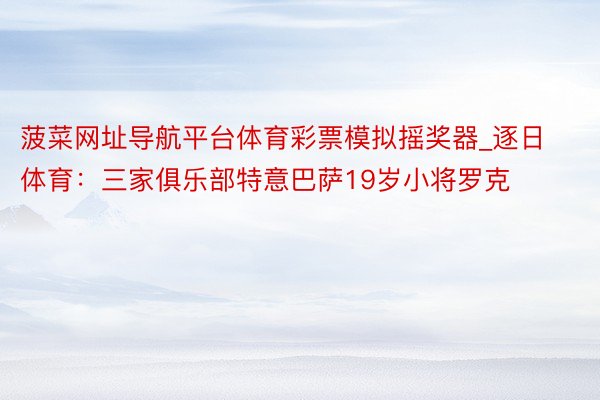 菠菜网址导航平台体育彩票模拟摇奖器_逐日体育：三家俱乐部特意巴萨19岁小将罗克