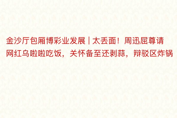 金沙厅包厢博彩业发展 | 太丢面！周迅屈尊请网红乌啦啦吃饭，关怀备至还剥蒜，辩驳区炸锅