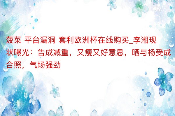 菠菜 平台漏洞 套利欧洲杯在线购买_李湘现状曝光：告成减重，又瘦又好意思，晒与杨受成合照，气场强劲