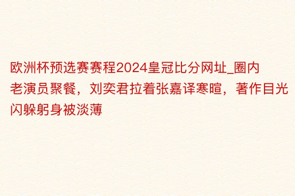 欧洲杯预选赛赛程2024皇冠比分网址_圈内老演员聚餐，刘奕君拉着张嘉译寒暄，著作目光闪躲躬身被淡薄