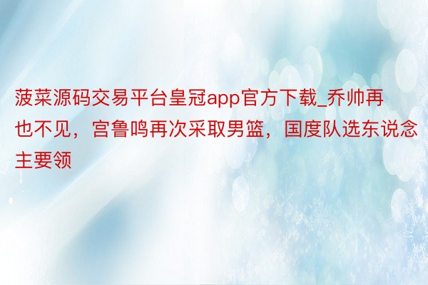菠菜源码交易平台皇冠app官方下载_乔帅再也不见，宫鲁鸣再次采取男篮，国度队选东说念主要领