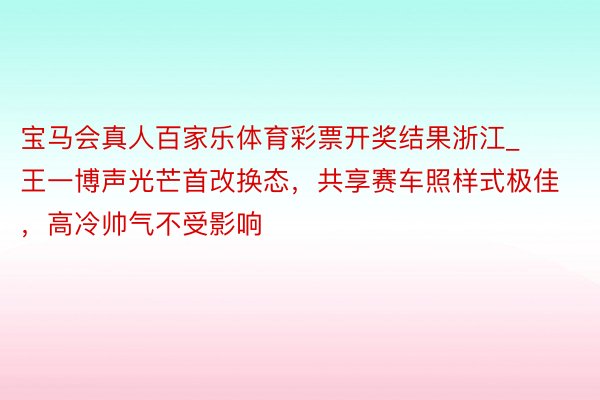 宝马会真人百家乐体育彩票开奖结果浙江_王一博声光芒首改换态，共享赛车照样式极佳，高冷帅气不受影响