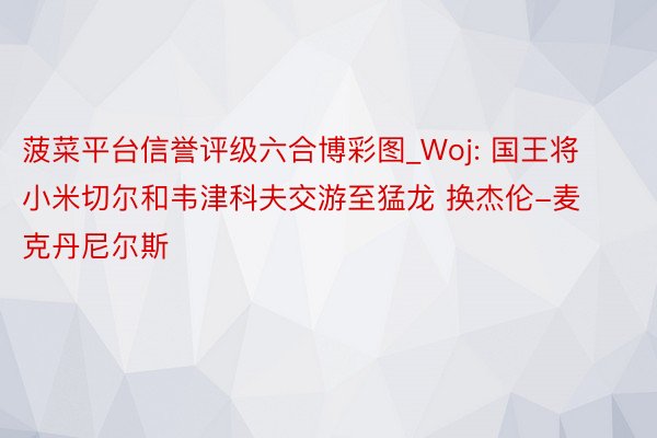 菠菜平台信誉评级六合博彩图_Woj: 国王将小米切尔和韦津科夫交游至猛龙 换杰伦-麦克丹尼尔斯