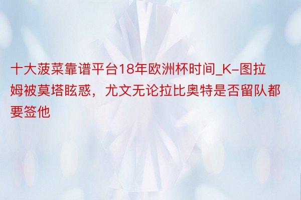 十大菠菜靠谱平台18年欧洲杯时间_K-图拉姆被莫塔眩惑，尤文无论拉比奥特是否留队都要签他