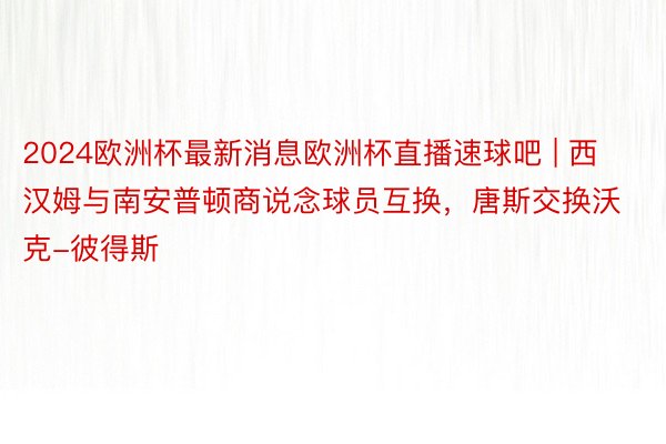 2024欧洲杯最新消息欧洲杯直播速球吧 | 西汉姆与南安普顿商说念球员互换，唐斯交换沃克-彼得斯