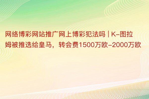 网络博彩网站推广网上博彩犯法吗 | K-图拉姆被推选给皇马，转会费1500万欧-2000万欧