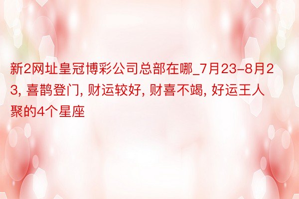 新2网址皇冠博彩公司总部在哪_7月23-8月23, 喜鹊登门, 财运较好, 财喜不竭, 好运王人聚的4个星座