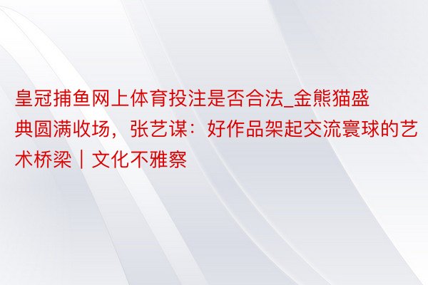 皇冠捕鱼网上体育投注是否合法_金熊猫盛典圆满收场，张艺谋：好作品架起交流寰球的艺术桥梁｜文化不雅察