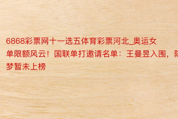 6868彩票网十一选五体育彩票河北_奥运女单限额风云！国联单打邀请名单：王曼昱入围，陈梦暂未上榜