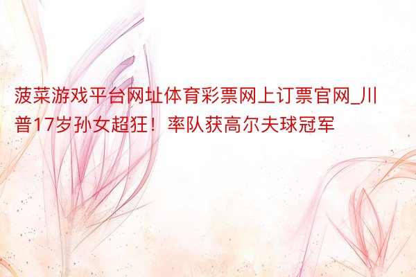 菠菜游戏平台网址体育彩票网上订票官网_川普17岁孙女超狂！率队获高尔夫球冠军