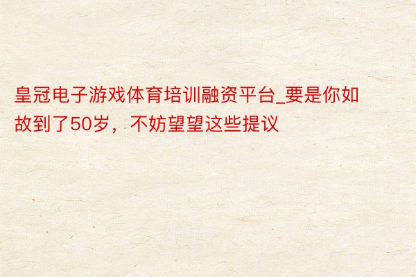 皇冠电子游戏体育培训融资平台_要是你如故到了50岁,不妨望望这些提议