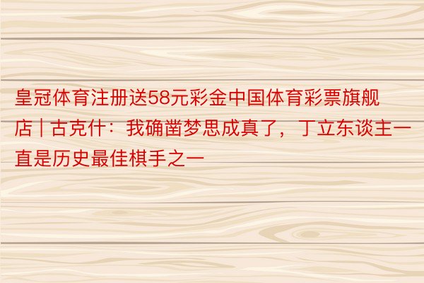皇冠体育注册送58元彩金中国体育彩票旗舰店 | 古克什：我确凿梦思成真了，丁立东谈主一直是历史最佳棋手之一