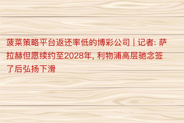 菠菜策略平台返还率低的博彩公司 | 记者: 萨拉赫但愿续约至2028年, 利物浦高层驰念签了后弘扬下滑
