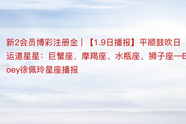 新2会员博彩注册金 | 【1.9日播报】平顺鼓吹日 运道星星：巨蟹座、摩羯座、水瓶座、狮子座—Ezoey徐佩玲星座播报