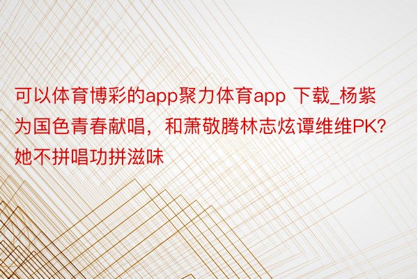 可以体育博彩的app聚力体育app 下载_杨紫为国色青春献唱，和萧敬腾林志炫谭维维PK？她不拼唱功拼滋味